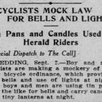 BICYCLISTS MOCK LAW FOR BELLS AND LIGHTS Tin Pans and Candles Used to Herald Riders [Special Dispatch to The Call] REDDING, Sept. 2.— Boy and men cyclists are making a mockery of the new bicycle ordinance, which provides for. bells and use of lights at night. The boys and men are using tin pans and the'like for bells and carry candles and tiny lanterns at night. (from the September 3, 1909 edition of the San Francisco Call)