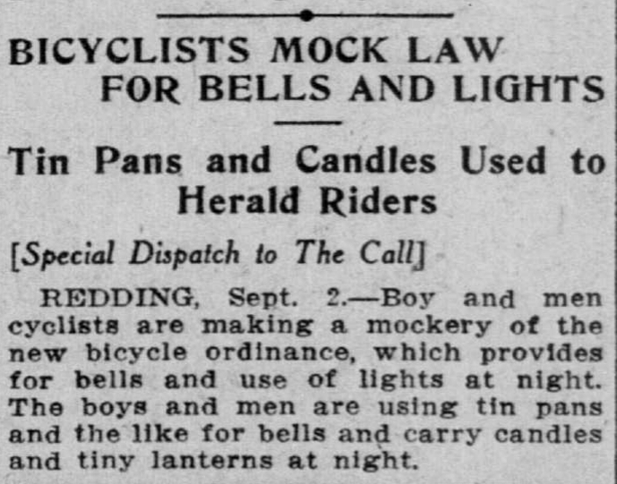 BICYCLISTS MOCK LAW FOR BELLS AND LIGHTS Tin Pans and Candles Used to Herald Riders [Special Dispatch to The Call] REDDING, Sept. 2.— Boy and men cyclists are making a mockery of the new bicycle ordinance, which provides for. bells and use of lights at night. The boys and men are using tin pans and the'like for bells and carry candles and tiny lanterns at night. (from the September 3, 1909 edition of the San Francisco Call)