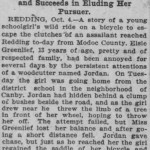 GIRL ON A BICYCLE ESCAPES ASSAILANT Scorches Along a Modoc County Road and Succeeds in Eluding Her Pursuer. REDDING, Oct. 4.— A story of a young schoolgirl's wild ride on a bicycle to escape the clutches of an assailant reached Redding to-day from Modoc County. Elsie Greenlief, 13 years of age, pretty and of respected family, had been annoyed, for several days by the persistent attentions of a woodcutter named Jordan. On Tuesday the girl was going home from the district school In the neighborhood of Canby. Jordan had hidden behind a clump of bushes beside the road, and as the girl drew near he threw the limb of a tree In front of her wheel, hoping to throw her off. The attempt failed, but Miss Greenllef lost her balance and after going a short distance fell. Jordan gave chase, but just as he reached her the girl regained the saddle of her bicycle and sped home in safety, though nearly frantic from her scare. The neighbors are now looking for Jordan, and he will be severely dealt with if caught. (from The San Francisco Call, Sunday, October 5, 1902)