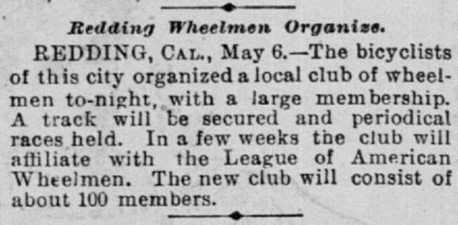 Redding Wheelmen Organize. REDDING, CAL., May 6.—The bicyclists of this city organized a local climb of wheelmen to-night, with a large membership. A track will be secured and periodical races held. In a few weeks the club will affiliate with the League of American Wheelmen. The new club will consist of about 100 members.
