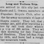 Long and Tedious Trip. There arrived in this city last evening Dr. Massie and L Owens, members of the San Francisco Bicycle Club, after a ride from the far-away mountain village of Sisson, Shasta county. They left that place on Tuesday last, and after traveling a short distance by rail took their wheels and made; a trip of 295 miles. They will depart this morning for San Francisco, by way of Stockton. They left San Francisco on the 14th, and have had a rough trip over the mountain roads. (from Sacramento Daily Record-Union, Saturday, May 25, 1889)
